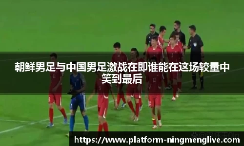 朝鲜男足与中国男足激战在即谁能在这场较量中笑到最后