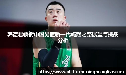 韩德君领衔中国男篮新一代崛起之路展望与挑战分析