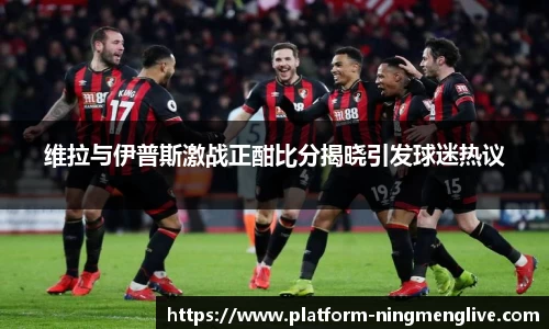 维拉与伊普斯激战正酣比分揭晓引发球迷热议
